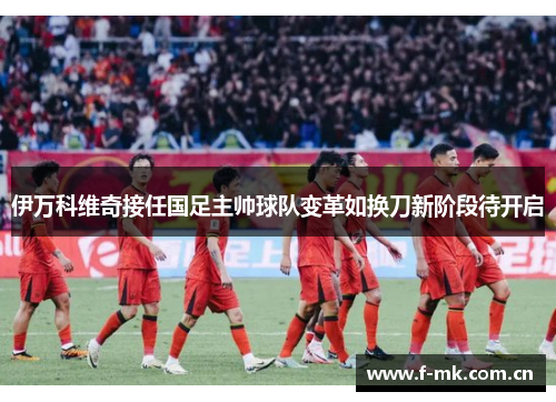 伊万科维奇接任国足主帅球队变革如换刀新阶段待开启